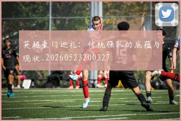 英超豪门巡礼:传统强队的底蕴与现状_20260523200327