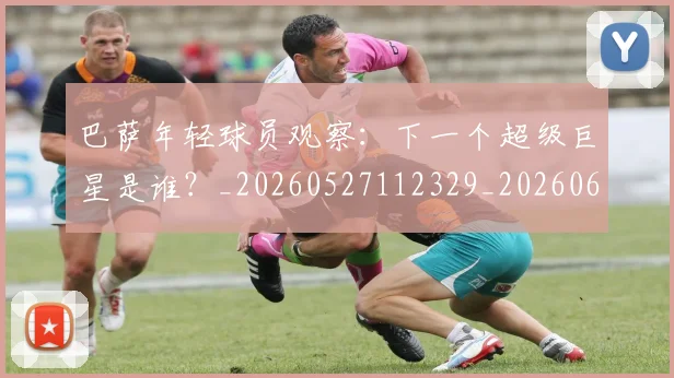 巴萨年轻球员观察:下一个超级巨星是谁?_20260527112329_20260609175909
