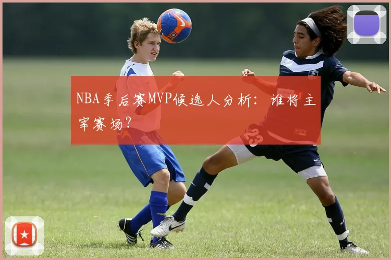 NBA季后赛MVP候选人分析:谁将主宰赛场?