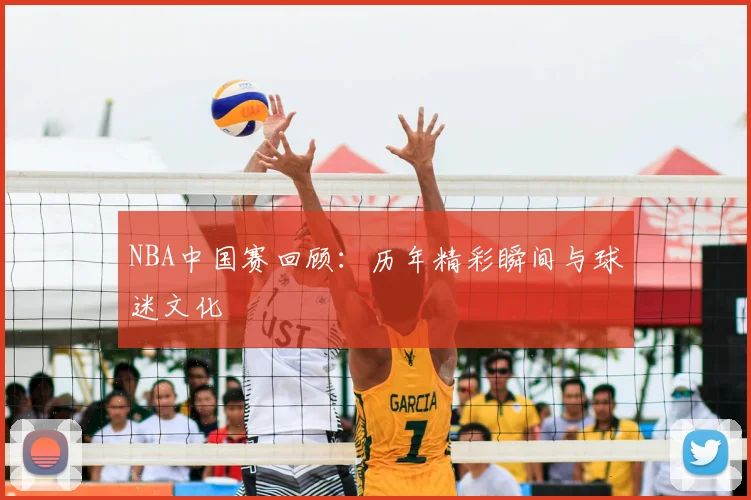 NBA中国赛回顾：历年精彩瞬间与球迷文化