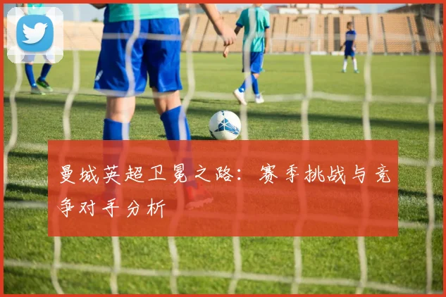 曼城英超卫冕之路:赛季挑战与竞争对手分析