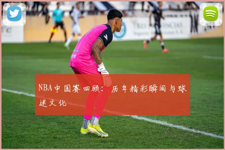 NBA中国赛回顾：历年精彩瞬间与球迷文化