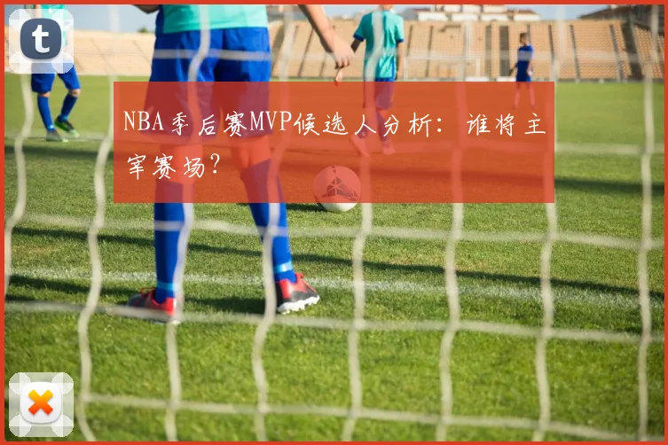 NBA季后赛MVP候选人分析：谁将主宰赛场？