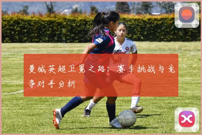 曼城英超卫冕之路：赛季挑战与竞争对手分析